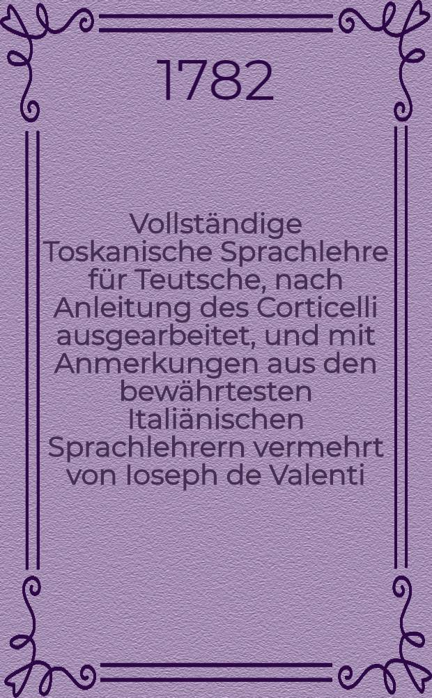 Vollständige Toskanische Sprachlehre für Teutsche, nach Anleitung des Corticelli ausgearbeitet, und mit Anmerkungen aus den bewährtesten Italiänischen Sprachlehrern vermehrt von Ioseph de Valenti ...