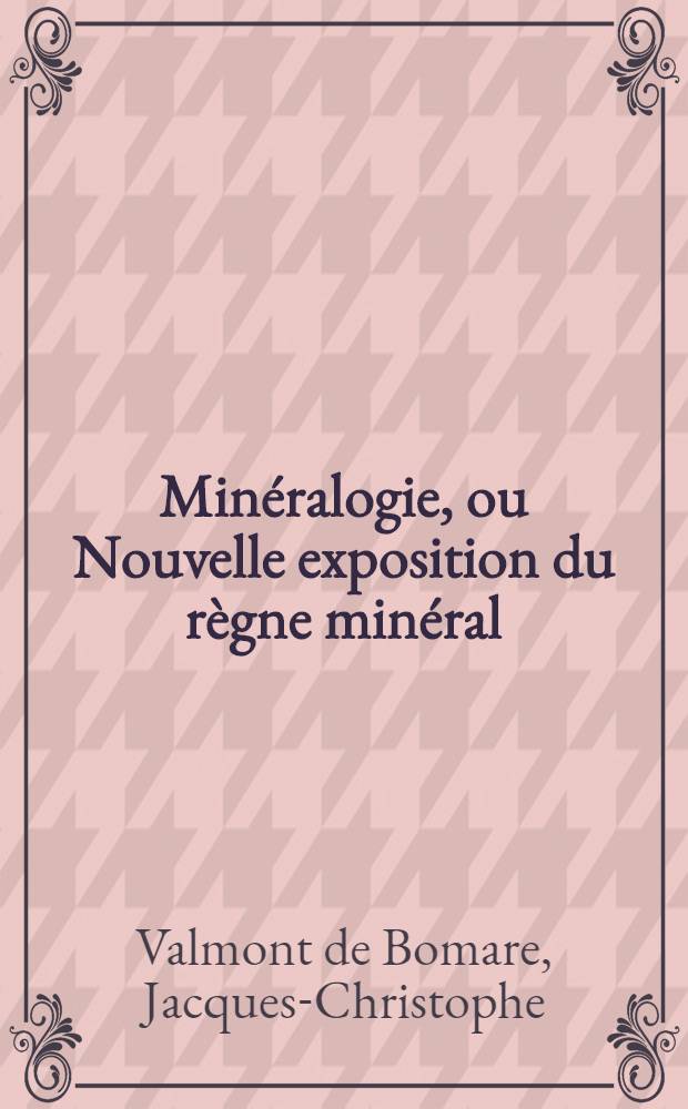 Min&eacute;ralogie, ou Nouvelle exposition du r&egrave;gne min&eacute;ral : Ouvrage dans lequel on a t&acirc;ch&eacute; de ranger dans l'ordre le plus naturel les substances de ce r&egrave;gne & o&ugrave; l'on expose leurs propri&eacute;t&eacute;s & usages m&eacute;caniques &c., avec un lexicon ou vocabulaire, des tables synoptiques, & un dictionnaire min&eacute;ralogico-g&eacute;ographique