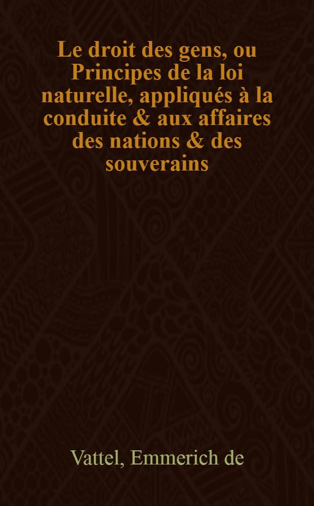 Le droit des gens, ou Principes de la loi naturelle, appliqués à la conduite & aux affaires des nations & des souverains