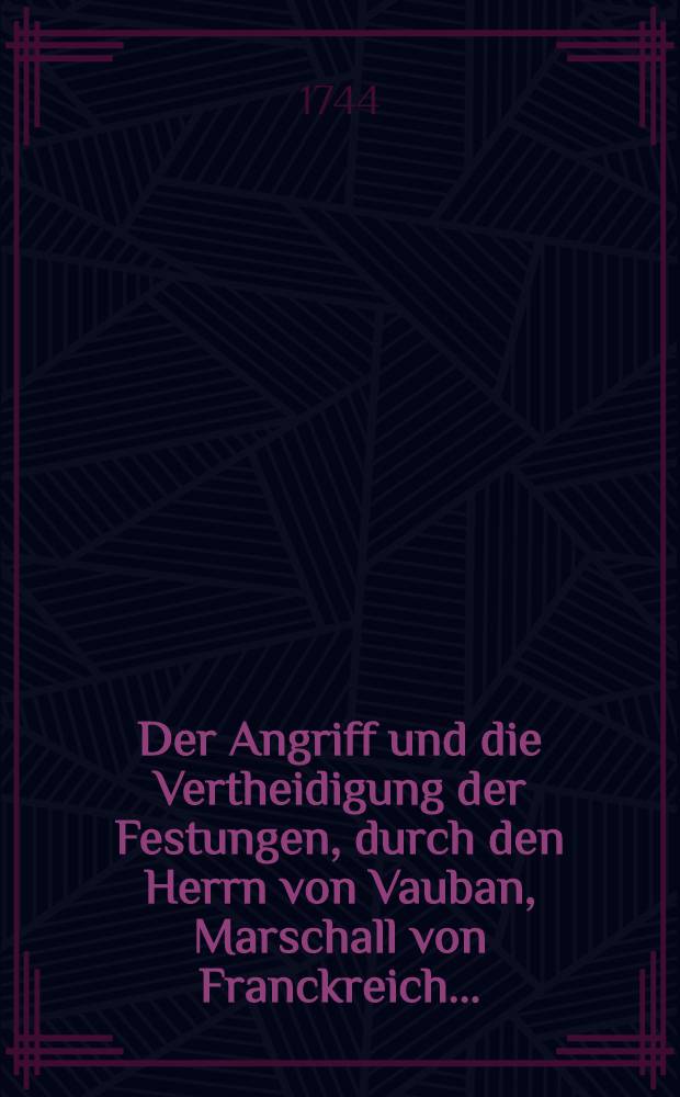 Der Angriff und die Vertheidigung der Festungen, durch den Herrn von Vauban, Marschall von Franckreich ... : In Frantzöβischer Sprache beschrieben und nunmehro ... ins Deutsche übersetzet, wie auch zu desto bequemeren Gebrauch derer Preuβischen Herren Officiers mit einigen Anmerckungen erläutert