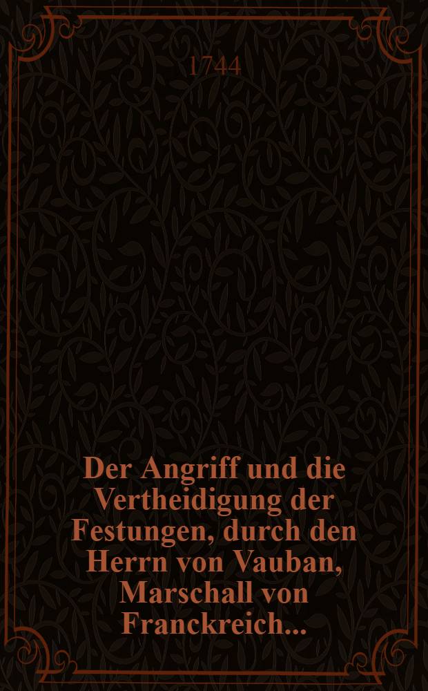 Der Angriff und die Vertheidigung der Festungen, durch den Herrn von Vauban, Marschall von Franckreich .. : In Frantzöβischer Sprache beschrieben und nunmehro ... ins Deutsche übersetzet, wie auch zu desto bequemeren Gebrauch derer Preuβischen Herren Officiers mit einigen Anmerckungen erläutert. Th. 1