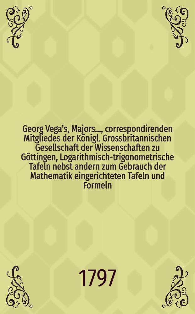 Georg Vega's, Majors ..., correspondirenden Mitgliedes der K&ouml;nigl. Grossbritannischen Gesellschaft der Wissenschaften zu G&ouml;ttingen, Logarithmisch-trigonometrische Tafeln nebst andern zum Gebrauch der Mathematik eingerichteten Tafeln und Formeln = Georgii Vega ... Tabulae logarithmico-trigonometricae cum diversis aliis in matheseos usum constructis tabulis et formulis