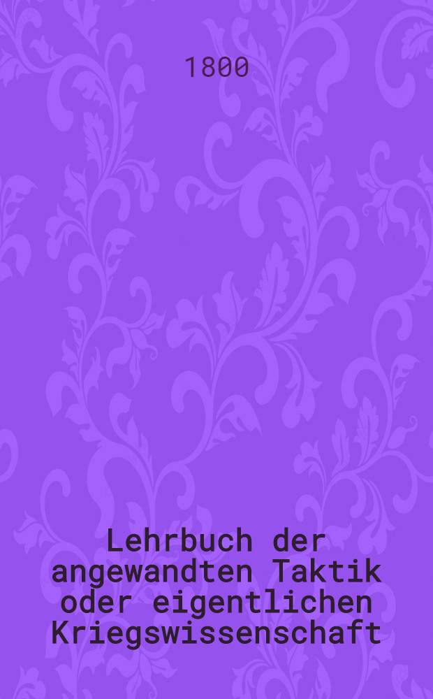 Lehrbuch der angewandten Taktik oder eigentlichen Kriegswissenschaft : In zwey Theilen und sechs Bänden. Th. 1 : Lehrbuch der Kriegskunst