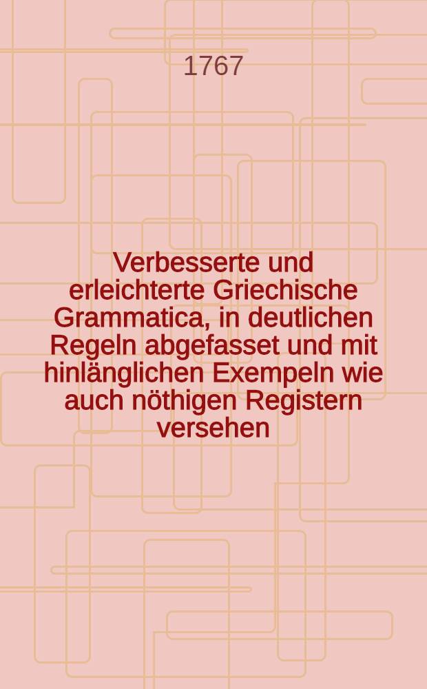 Verbesserte und erleichterte Griechische Grammatica, in deutlichen Regeln abgefasset und mit hinl&auml;nglichen Exempeln wie auch n&ouml;thigen Registern versehen