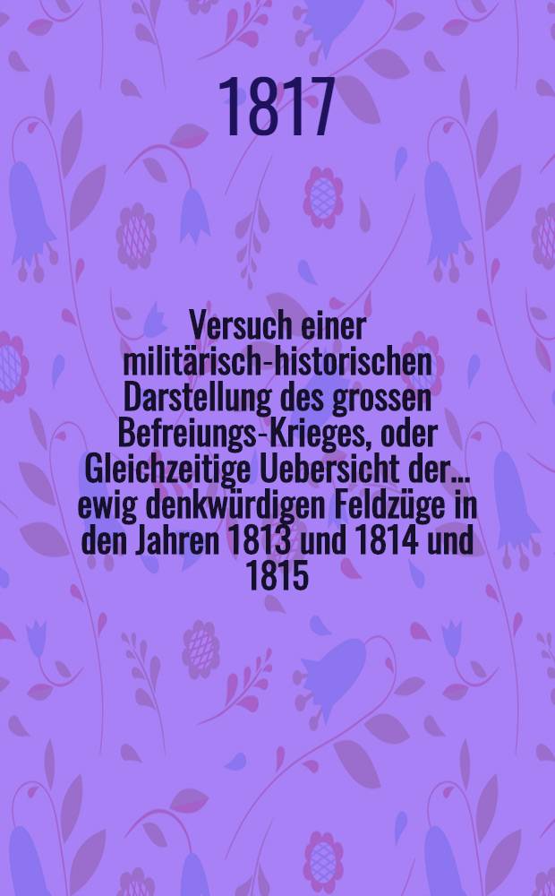 Versuch einer militärisch-historischen Darstellung des grossen Befreiungs-Krieges, oder Gleichzeitige Uebersicht der ... ewig denkwürdigen Feldzüge in den Jahren 1813 und 1814 [und 1815]. Th. 3 : Den Feldzug vom Jahre 1815 enthaltend