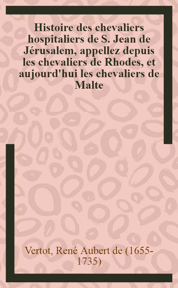 Histoire des chevaliers hospitaliers de S. Jean de J&eacute;rusalem, appellez depuis les chevaliers de Rhodes, et aujourd'hui les chevaliers de Malte