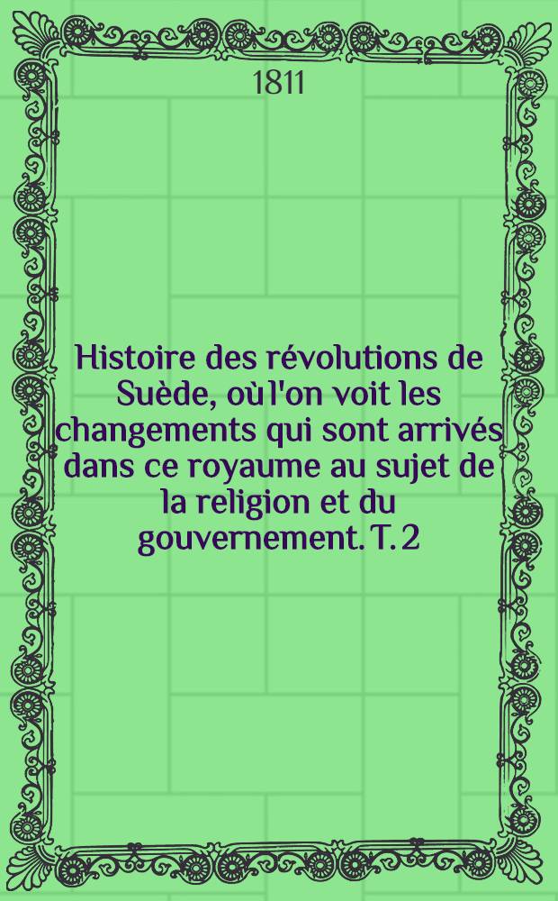 Histoire des r&eacute;volutions de Su&egrave;de, o&ugrave; l'on voit les changements qui sont arriv&eacute;s dans ce royaume au sujet de la religion et du gouvernement. T. 2