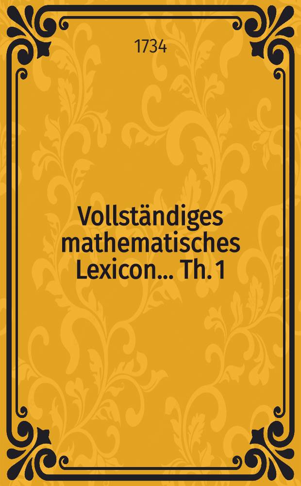 Vollständiges mathematisches Lexicon ... [Th. 1] : Darinnen alle Kunst-Wörter und Sachen, welche in der erwegenden und ausübenden Mathesi vorzukommen pflegen, deutlich erkläret, überall aber zur Historie der mathematischen Wissenschafften dienliche Nachrichten eingestreuet, und die besten und auserlesensten Schrifften, welche iede Materie gründlich abgehandelt, angeführet ... und ... alles zum Nutzen so wohl gelehrter als ungelehrter Liebhaberder vortreflichen Mathematick eingerichtet worden ...
