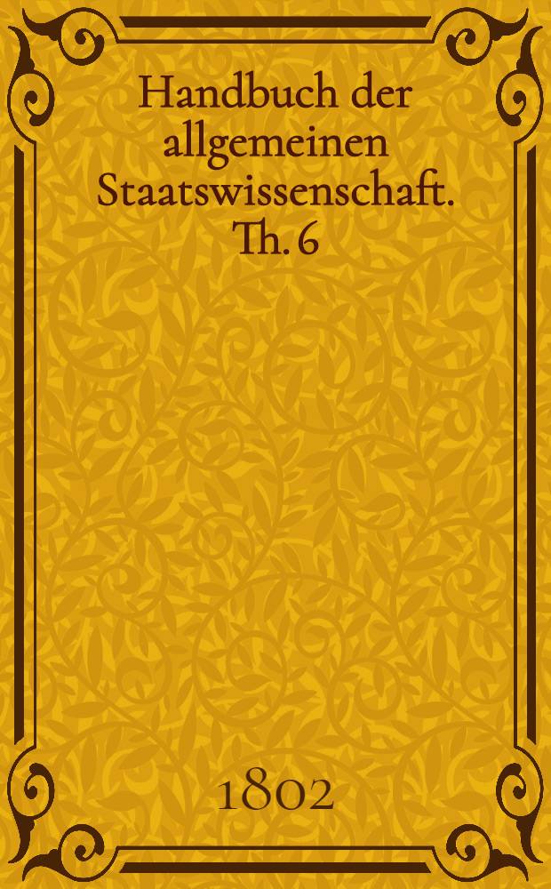 Handbuch der allgemeinen Staatswissenschaft. Th. 6 : Beschluβ der Einleitung in die Geschichte und Literatur der allgemeinen Staatswissenschaft in dem Alterthume