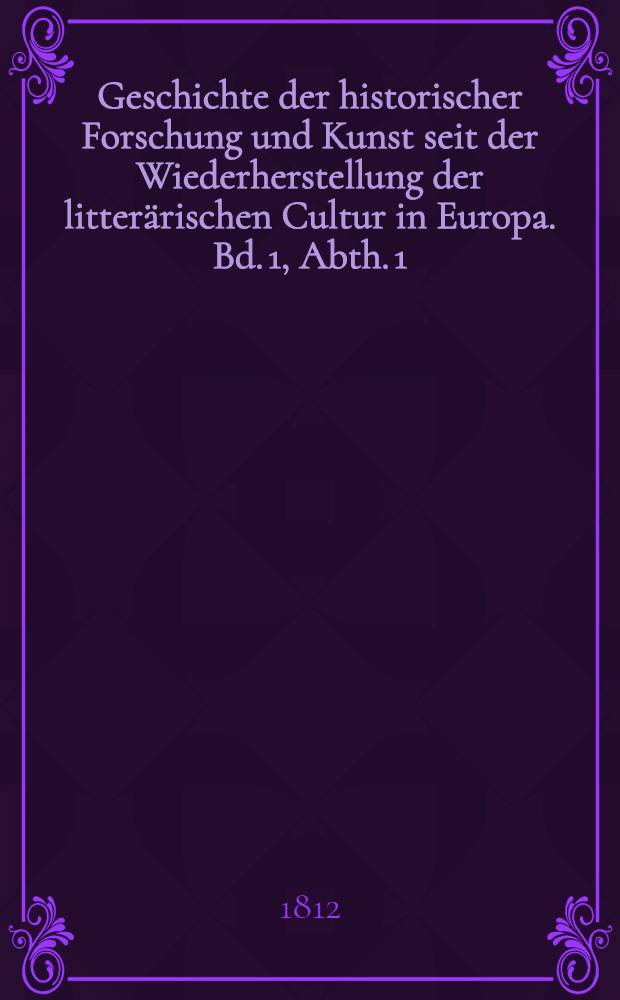 Geschichte der historischer Forschung und Kunst seit der Wiederherstellung der litterärischen Cultur in Europa. Bd. 1, [Abth. 1]