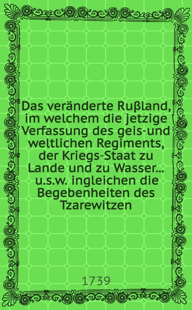 Das veränderte Ruβland, im welchem die jetzige Verfassung des geist- und weltlichen Regiments, der Kriegs-Staat zu Lande und zu Wasser ... [u.s.w.] ingleichen die Begebenheiten des Tzarewitzen ... vorgestellet werden ... Th. 2 : Worinnen die Folge derjenigen wichtigen Veränderungen, welche der Ruβische Kayser Petrus der Erste zur Aufnahme seines Reichs in allen Ständen vorgenommen, auch die seit Anno 1721. bis an seinen Tod vorgefallenen merckwürdigsten Begebenheiten ... enthalten ist