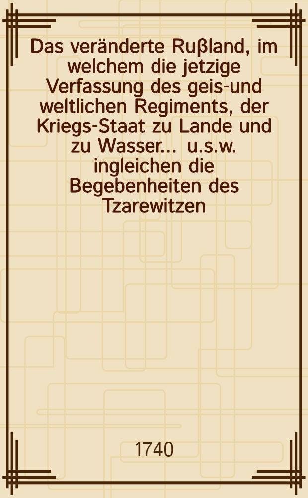 Das veränderte Ruβland, im welchem die jetzige Verfassung des geist- und weltlichen Regiments, der Kriegs-Staat zu Lande und zu Wasser ... [u.s.w.] ingleichen die Begebenheiten des Tzarewitzen ... vorgestellet werden ... Th. 3 : Die Regierung der Kayserin Catharina und des Kaysers Petri Secundi ...