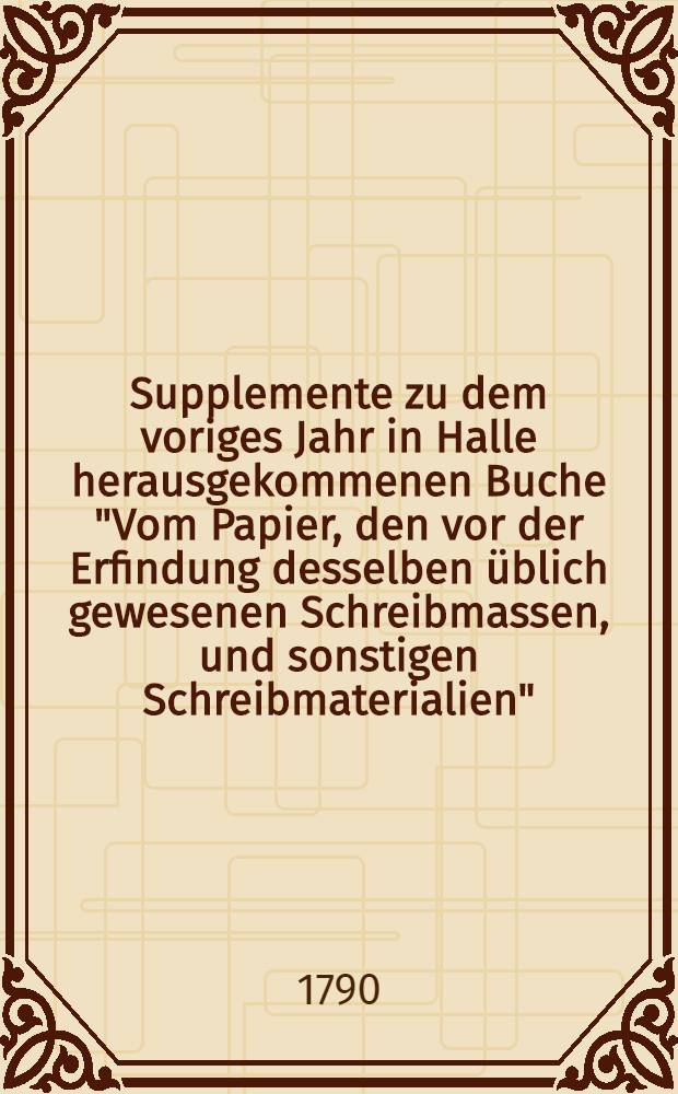 Supplemente zu dem voriges Jahr in Halle herausgekommenen Buche "Vom Papier, den vor der Erfindung desselben &uuml;blich gewesenen Schreibmassen, und sonstigen Schreibmaterialien"
