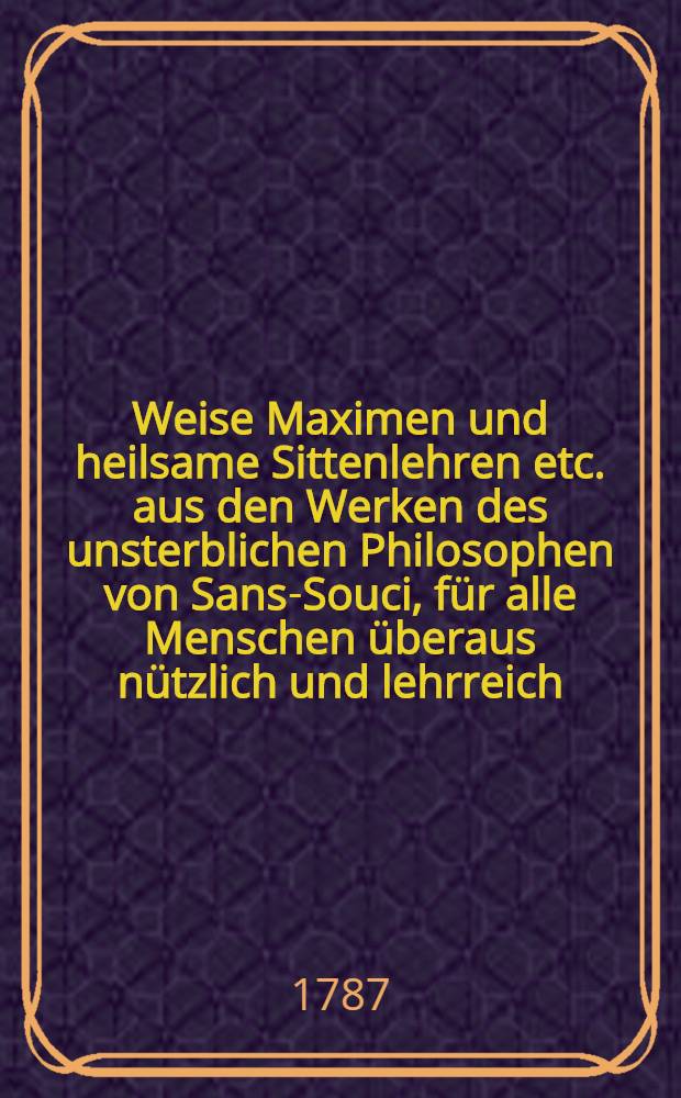 Weise Maximen und heilsame Sittenlehren etc. aus den Werken des unsterblichen Philosophen von Sans-Souci, für alle Menschen überaus nützlich und lehrreich : Nebst den Geist aus "Den Begebenheiten des Telemachs" vom Erzbischoff Fénélon, als ein Sittenbuch für alle Stände des menschlichen Lebens : Aus dem Französischen übersetzt, mit Anmerkungen begleitet und einem Denkmal auf den Durchlauchtigsten Fürsten Julius Leopold von Braunschweig, das die Ursachen seines frühzeitigen Todes enthält