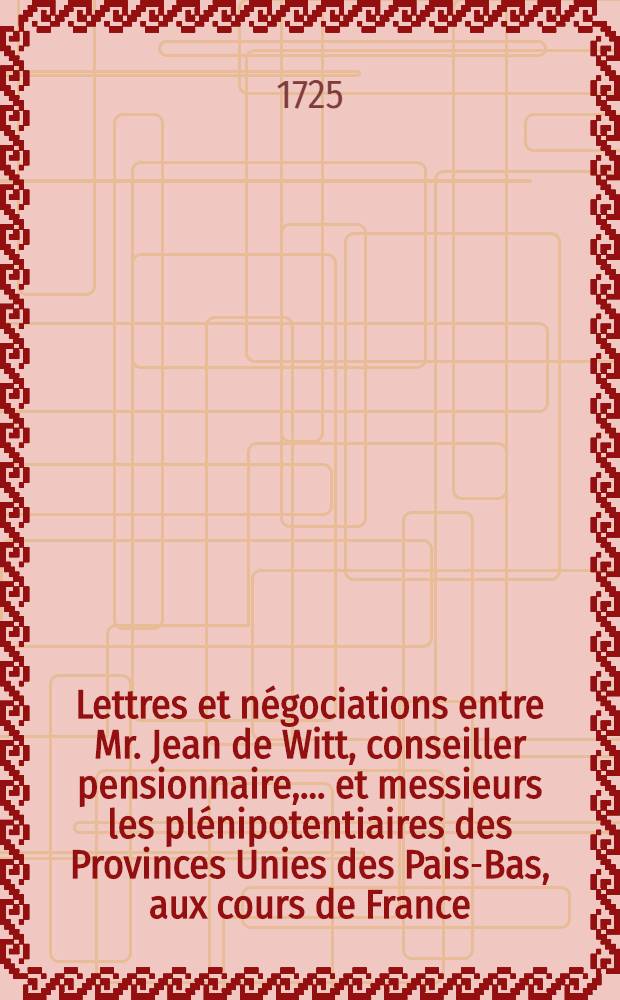 Lettres et n&eacute;gociations entre Mr. Jean de Witt, conseiller pensionnaire, ... et messieurs les pl&eacute;nipotentiaires des Provinces Unies des Pais-Bas, aux cours de France, d'Angleterre, de Su&egrave;de, de Danemarc, de Pologne & c. depuis l'ann&eacute;e 1652. jusqu'&agrave; l'an 1669. inclus. : Traduites du Hollandois