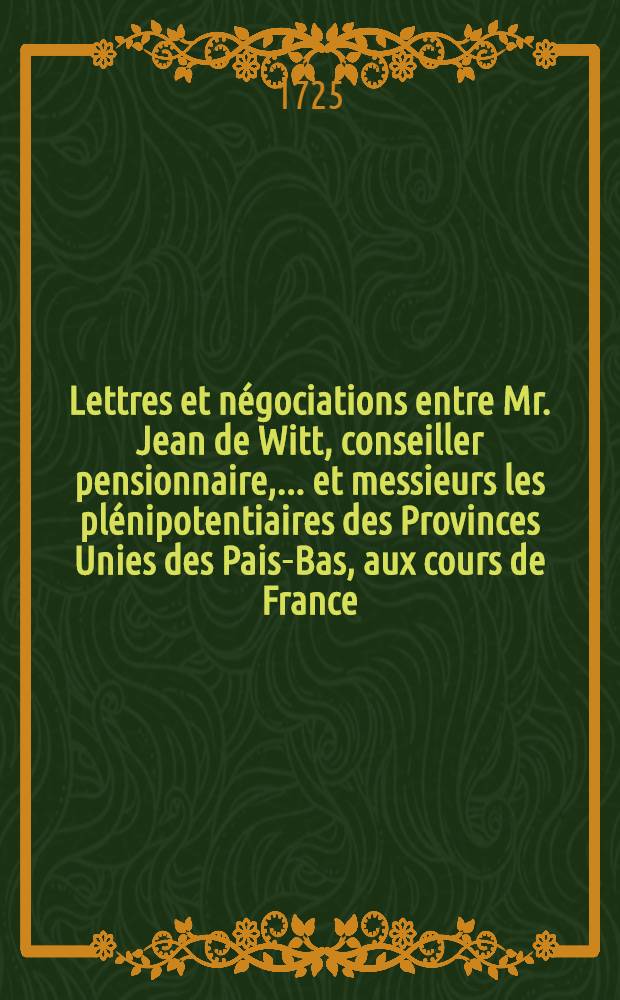 Lettres et négociations entre Mr. Jean de Witt, conseiller pensionnaire, ... et messieurs les plénipotentiaires des Provinces Unies des Pais-Bas, aux cours de France, d'Angleterre, de Suède, de Danemarc, de Pologne & c. depuis l'année 1652. jusqu'à l'an 1669. inclus : Traduites du Hollandois. T. 1 : Contenant les négociations de Mr. Guillaume Boreel en France depuis l'an 1653. jusqu'à l'an 1659.