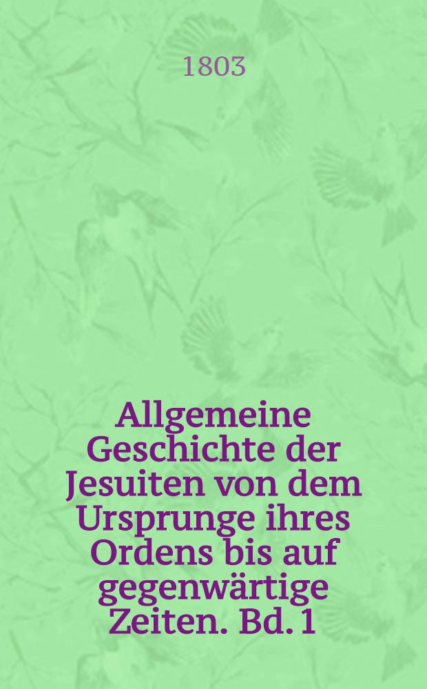 Allgemeine Geschichte der Jesuiten von dem Ursprunge ihres Ordens bis auf gegenw&auml;rtige Zeiten. Bd. 1