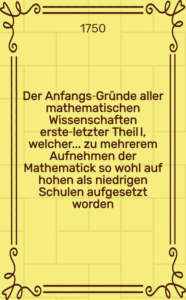 Der Anfangs-Gründe aller mathematischen Wissenschaften erster-[letzter] Theil I, [welcher] ... zu mehrerem Aufnehmen der Mathematick so wohl auf hohen als niedrigen Schulen aufgesetzt worden. Th. 3 : Welcher die Optick, Catoptrick und Dioptrick, die Perspectiv, die sphärische Trigonometrie, Astronomie, Chronologie, Geographie und Gnomonick in sich enthält ...