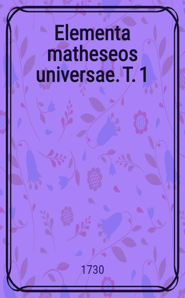 [Elementa matheseos universae. [T. 1 : Qui Commentationem de methodo mathematica, arithmeticam, geometriam, trigonometriam planam et analysin tam finitorum, quam infinitorum, complectitur