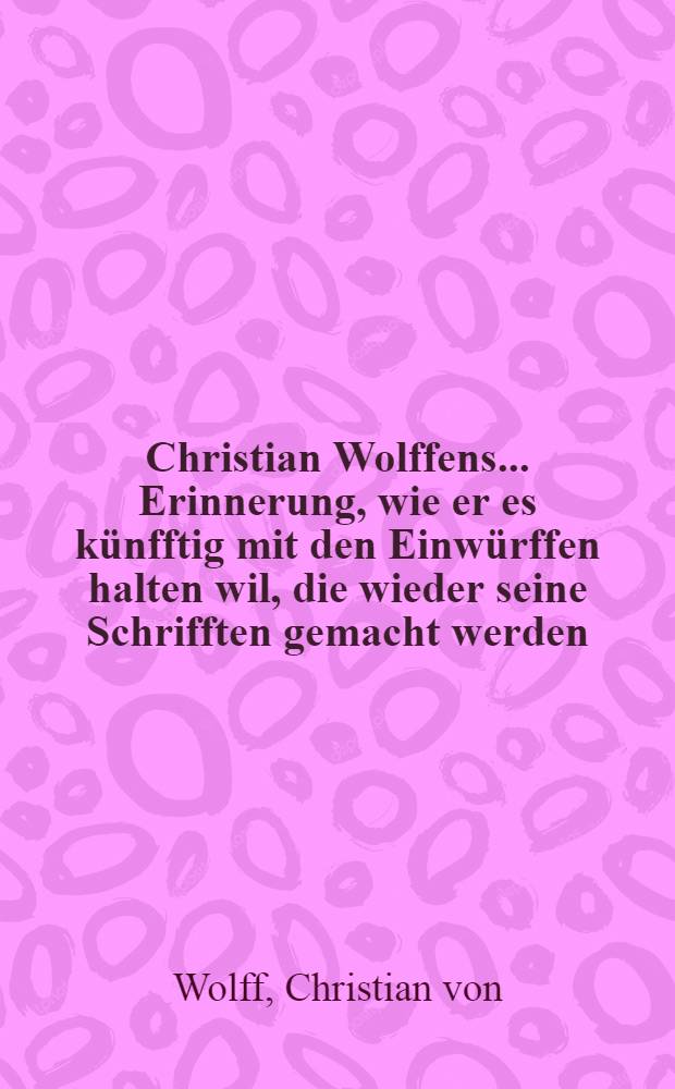 Christian Wolffens ... Erinnerung, wie er es künfftig mit den Einwürffen halten wil, die wieder seine Schrifften gemacht werden