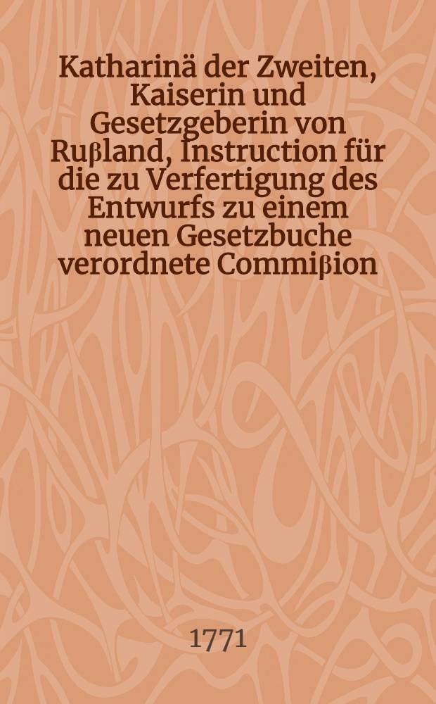 Katharinä der Zweiten, Kaiserin und Gesetzgeberin von Ruβland, Instruction für die zu Verfertigung des Entwurfs zu einem neuen Gesetzbuche verordnete Commiβion // Neuveränderten Ruβland ...