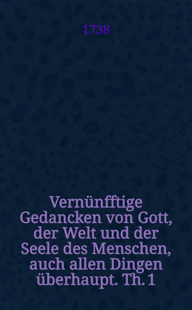 Vernünfftige Gedancken von Gott, der Welt und der Seele des Menschen, auch allen Dingen überhaupt. [Th. 1]
