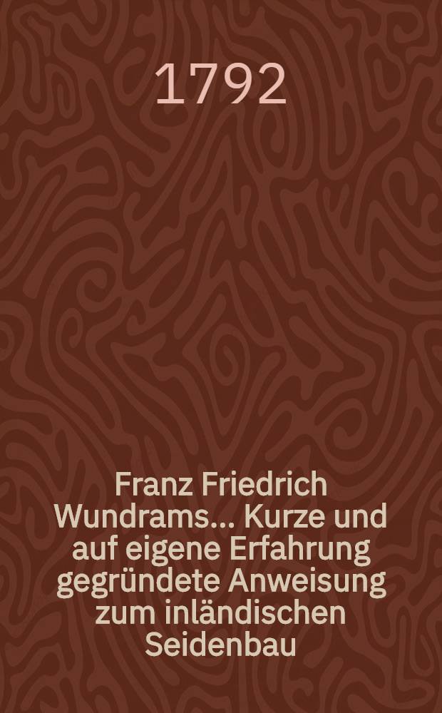Franz Friedrich Wundrams ... Kurze und auf eigene Erfahrung gegründete Anweisung zum inländischen Seidenbau