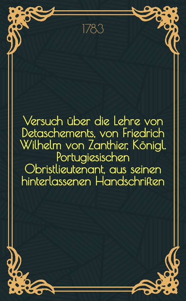 Versuch über die Lehre von Detaschements, von Friedrich Wilhelm von Zanthier, Königl. Portugiesischen Obristlieutenant, aus seinen hinterlassenen Handschriften, nach seinem Tode herausgegeben