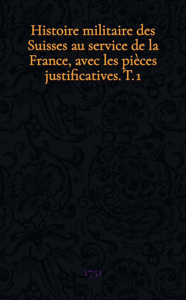 Histoire militaire des Suisses au service de la France, avec les pi&egrave;ces justificatives. T. 1