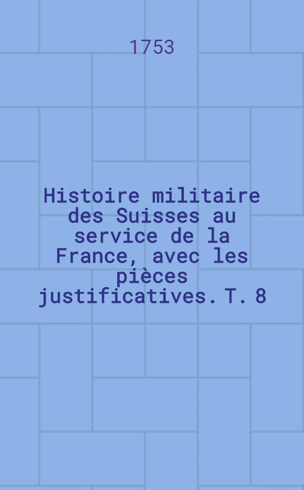 Histoire militaire des Suisses au service de la France, avec les pi&egrave;ces justificatives. T. 8