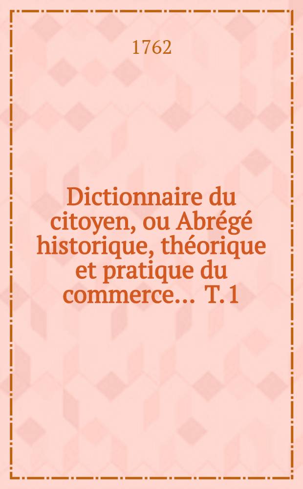 Dictionnaire du citoyen, ou Abrégé historique, théorique et pratique du commerce ... T. 1