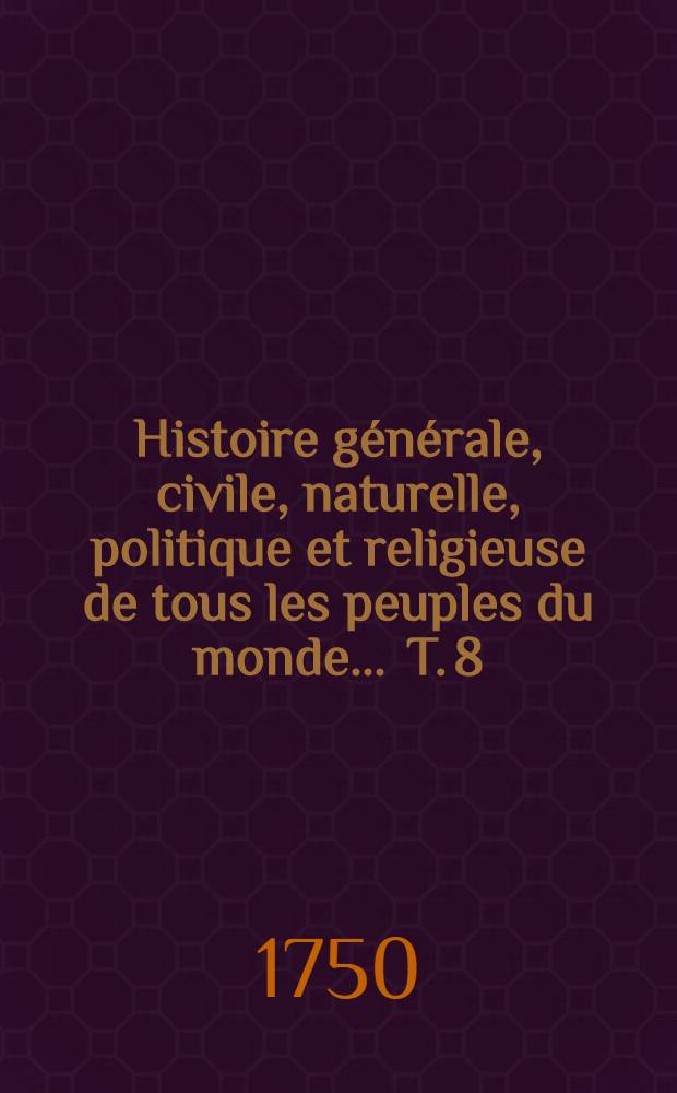 Histoire g&eacute;n&eacute;rale, civile, naturelle, politique et religieuse de tous les peuples du monde ... T. 8
