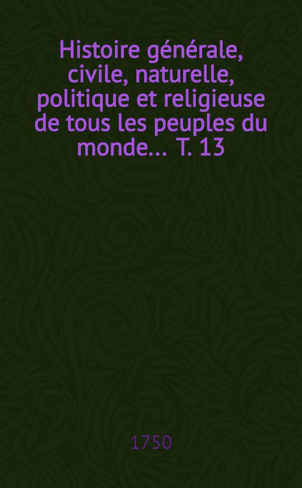 Histoire g&eacute;n&eacute;rale, civile, naturelle, politique et religieuse de tous les peuples du monde ... T. 13