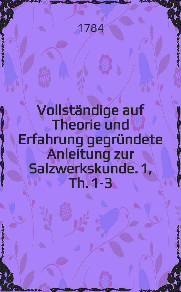 Vollständige auf Theorie und Erfahrung gegründete Anleitung zur Salzwerkskunde. [1, Th. 1-3]