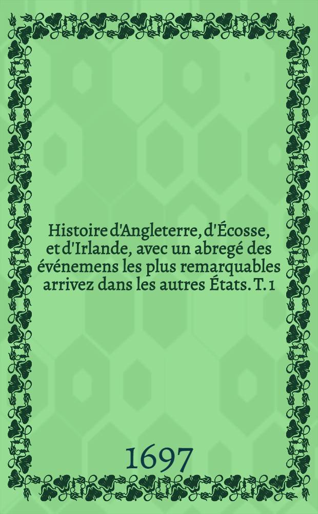 Histoire d'Angleterre, d'Écosse, et d'Irlande, avec un abregé des événemens les plus remarquables arrivez dans les autres États. T. 1 : Qui comprend les règnes de Henri VII., Henri VIII., Édouard VI., Jeanne Gray & Marie