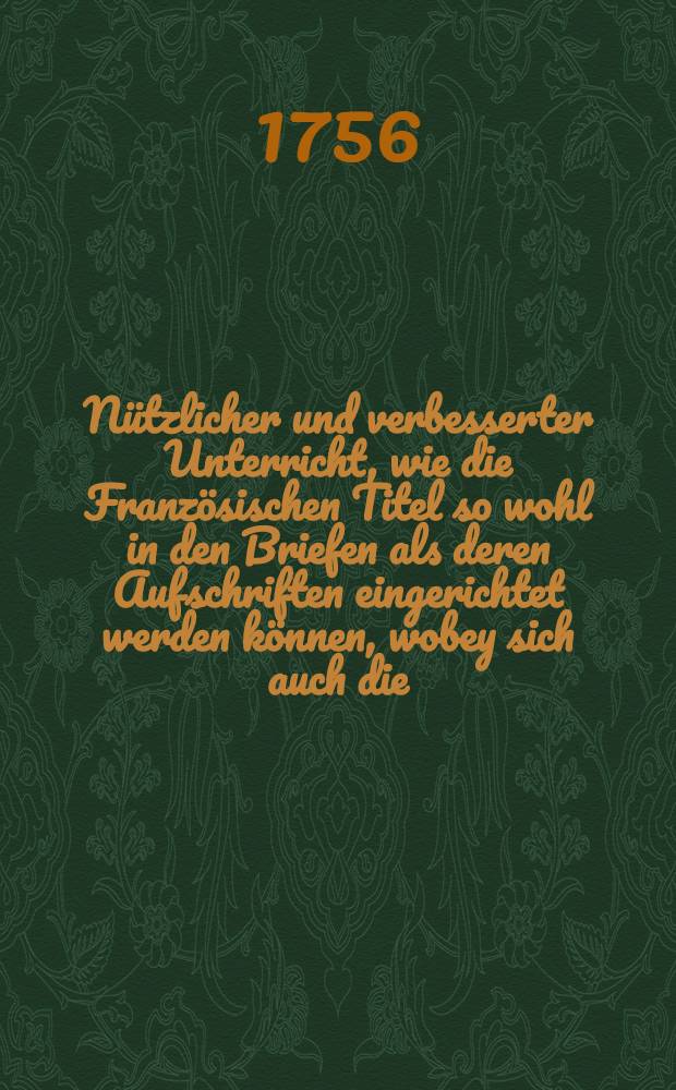 Nützlicher und verbesserter Unterricht, wie die Französischen Titel so wohl in den Briefen als deren Aufschriften eingerichtet werden können, wobey sich auch die ... Benennungen, oder Namen der Länder und Städte, der Manns- und Frauens-Personen, der Bedienungen und Professionen und endlich sehr viele ganze Titel ... des Königl. Preuβischen Hofes ... befinden ... : Zum Beschluβ ist annoch eine kurze Anleitung zur teutschen Titulatur angehänget // Nouvelle et parfaite grammaire royale françoise et allemande