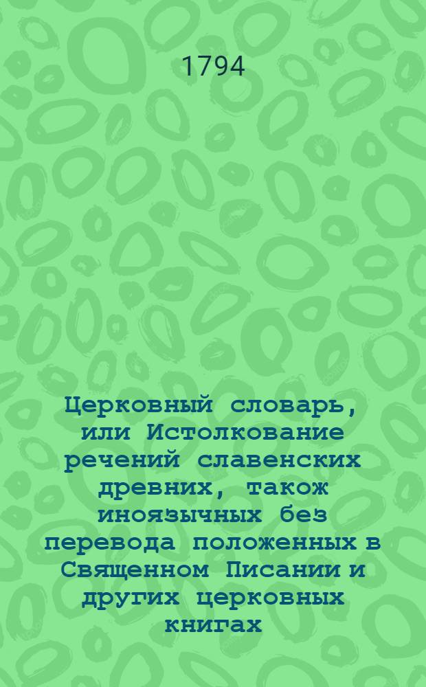 Церковный словарь, или Истолкование речений славенских древних, також иноязычных без перевода положенных в Священном Писании и других церковных книгах, с приобщением некоторых церковных ирмосов вновь преложенных и в стихи приведенных и степенных перваго гласа. Ч. 1 : От А до К