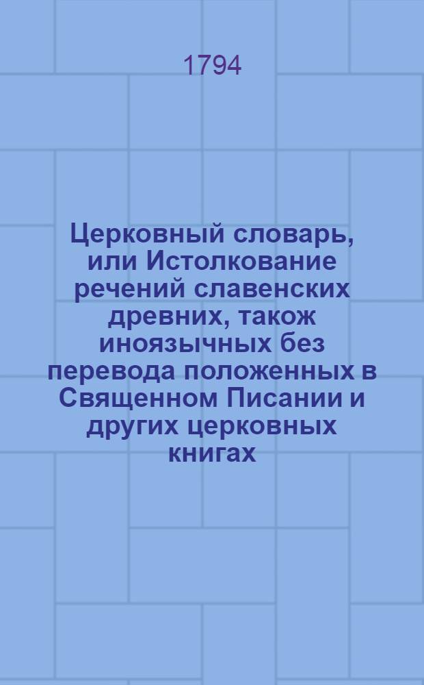 Церковный словарь, или Истолкование речений славенских древних, також иноязычных без перевода положенных в Священном Писании и других церковных книгах, с приобщением некоторых церковных ирмосов вновь преложенных и в стихи приведенных и степенных перваго гласа. Ч. 2 : От К до Р