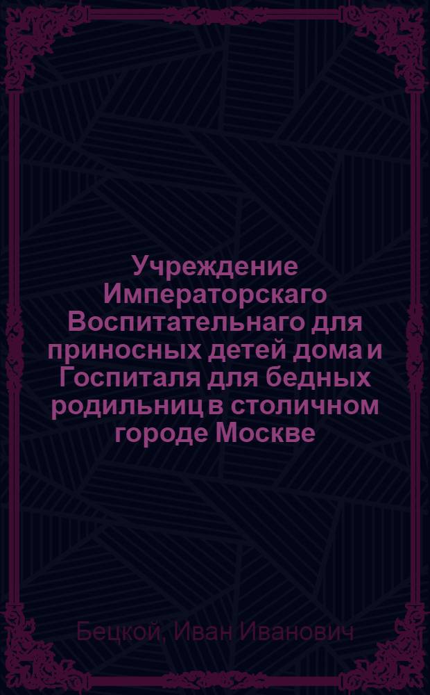 Учреждение Императорскаго Воспитательнаго для приносных детей дома и Госпиталя для бедных родильниц в столичном городе Москве