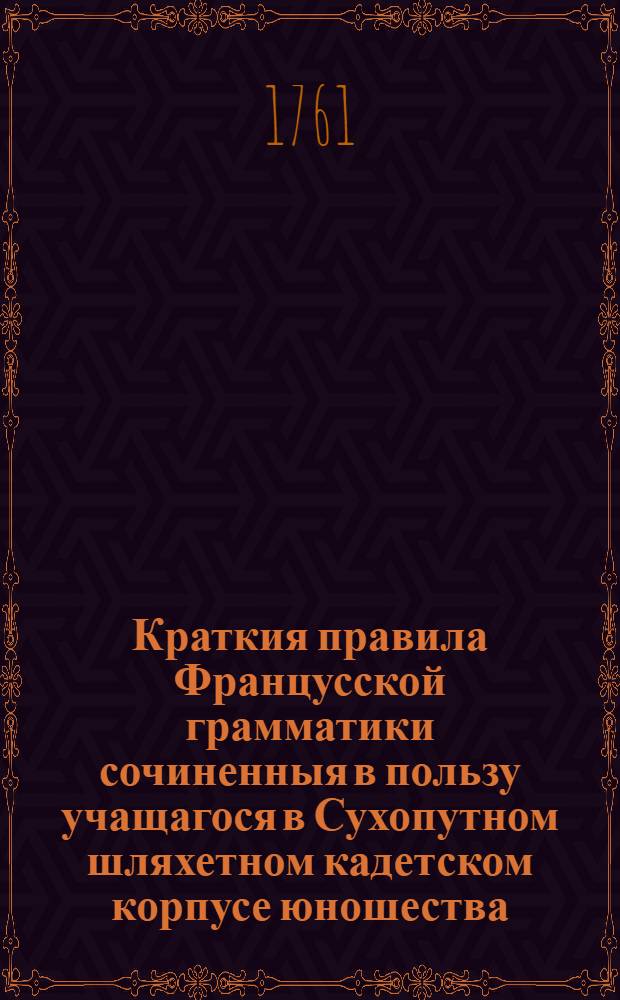 Краткия правила Францусской грамматики сочиненныя в пользу учащагося в Сухопутном шляхетном кадетском корпусе юношества