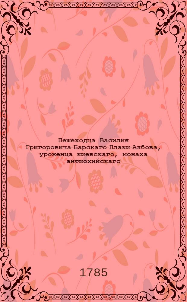 Пешеходца Василия Григоровича-Барскаго-Плаки-Албова, уроженца киевскаго, монаха антиохийскаго, Путешествие к святым местам, в Европе, Азии и Африке находящимся, предприятое в 1723, и оконченное в 1747 году, им самим писанное. Ч. 2 : Содержащая в себе странствование его с 1735 по 1747 год