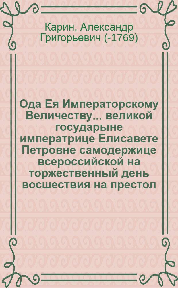 Ода Ея Императорскому Величеству ... великой государыне императрице Елисавете Петровне самодержице всероссийской на торжественный день восшествия на престол, принесенная всеподданнейшим рабом лейбгвардии коннаго полку ротным квартирмейстером, и Императорскаго Московскаго университета учеником Александром Кариным 1759. года ноября 25. дня