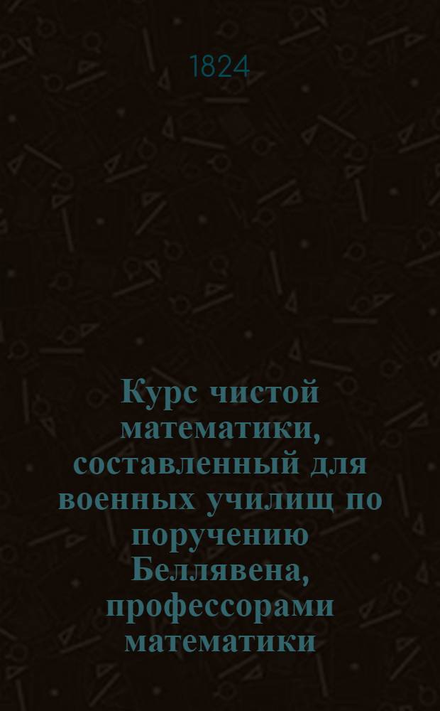 Курс чистой математики, составленный для военных училищ по поручению Беллявена, профессорами математики: Аллез, Билли, Пюиссан и Будро : Перевод с французскаго, с дополнениями и с присоединением перевода с тогож языка Дифференциальнаго и интегральнаго изчисления Бушарля, изданный для руководства в Артиллерийском училище