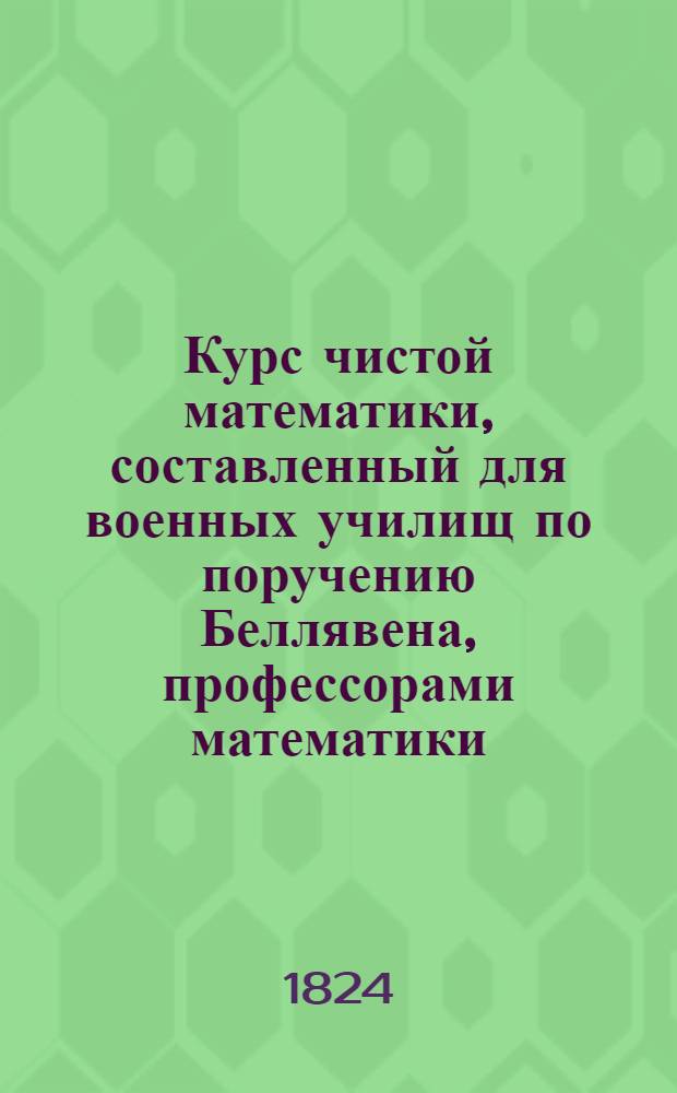 Курс чистой математики, составленный для военных училищ по поручению Беллявена, профессорами математики: Аллез, Билли, Пюиссан и Будро : Перевод с французскаго, с дополнениями и с присоединением перевода с тогож языка Дифференциальнаго и интегральнаго изчисления Бушарля, изданный для руководства в Артиллерийском училище. Ч. 1 : Арифметика и алгебра