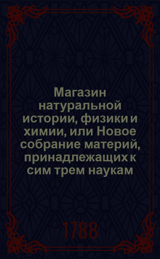 Магазин натуральной истории, физики и химии, или Новое собрание материй, принадлежащих к сим трем наукам, заключающее в себе: важные и любопытные предметы оных, равно как и употребление премногих из них во врачебной науке, в экономии, земледелии, искусствах и художествах. Ч. 1