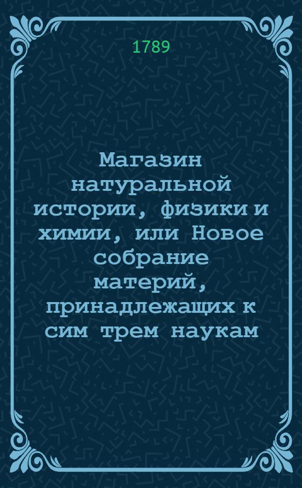 Магазин натуральной истории, физики и химии, или Новое собрание материй, принадлежащих к сим трем наукам, заключающее в себе: важные и любопытные предметы оных, равно как и употребление премногих из них во врачебной науке, в экономии, земледелии, искусствах и художествах. Ч. 5