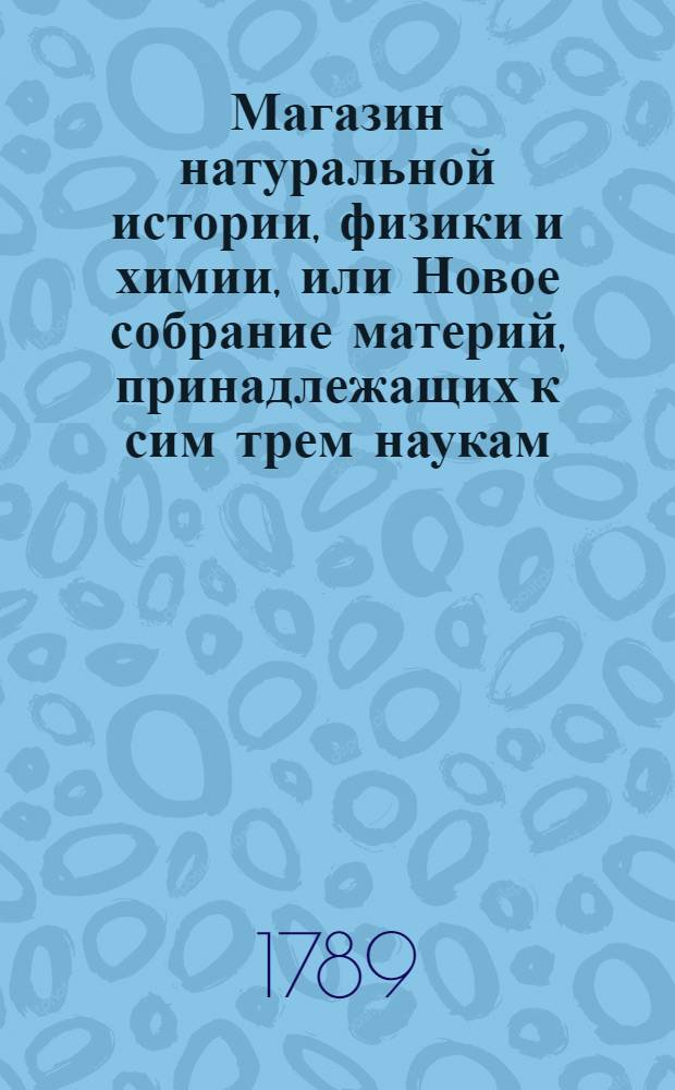 Магазин натуральной истории, физики и химии, или Новое собрание материй, принадлежащих к сим трем наукам, заключающее в себе: важные и любопытные предметы оных, равно как и употребление премногих из них во врачебной науке, в экономии, земледелии, искусствах и художествах. Ч. 7