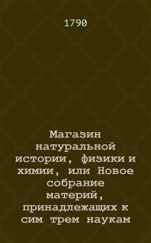 Магазин натуральной истории, физики и химии, или Новое собрание материй, принадлежащих к сим трем наукам, заключающее в себе: важные и любопытные предметы оных, равно как и употребление премногих из них во врачебной науке, в экономии, земледелии, искусствах и художествах. Ч. 9