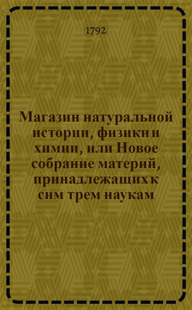 Магазин натуральной истории, физики и химии, или Новое собрание материй, принадлежащих к сим трем наукам, заключающее в себе: важные и любопытные предметы оных, равно как и употребление премногих из них во врачебной науке, в экономии, земледелии, искусствах и художествах. Ч. 10