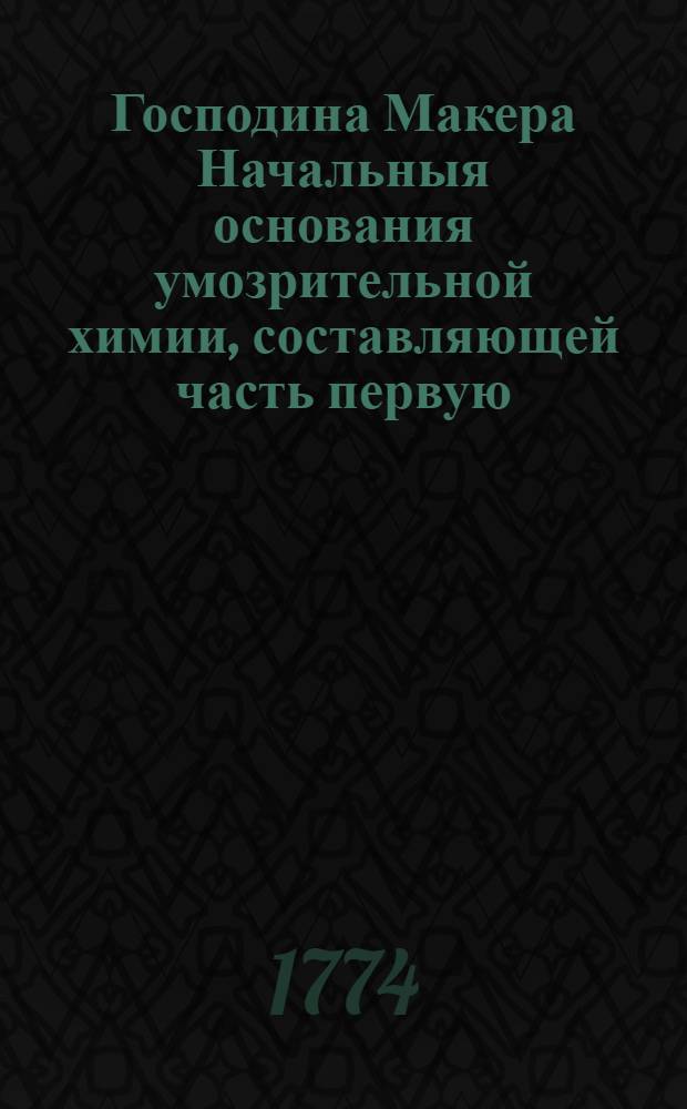 Господина Макера Начальныя основания умозрительной химии, составляющей часть первую. Ч. 1